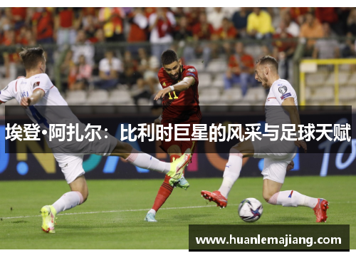埃登·阿扎尔:比利时巨星的风采与足球天赋 埃登·阿扎尔:比利时巨星的风采与足球天赋