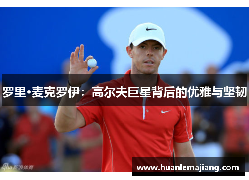 罗里·麦克罗伊:高尔夫巨星背后的优雅与坚韧 罗里·麦克罗伊:高尔夫巨星背后的优雅与坚韧