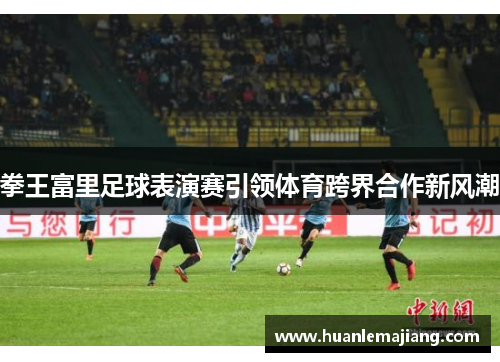 拳王富里足球表演赛引领体育跨界合作新风潮 拳王富里足球表演赛引领体育跨界合作新风潮