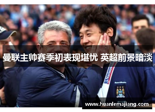 曼联主帅赛季初表现堪忧 英超前景暗淡 曼联主帅赛季初表现堪忧 英超前景暗淡